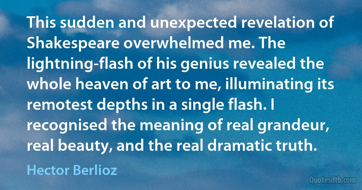 This sudden and unexpected revelation of Shakespeare overwhelmed me. The lightning-flash of his genius revealed the whole heaven of art to me, illuminating its remotest depths in a single flash. I recognised the meaning of real grandeur, real beauty, and the real dramatic truth. (Hector Berlioz)