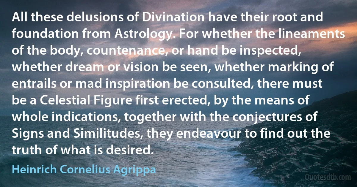 All these delusions of Divination have their root and foundation from Astrology. For whether the lineaments of the body, countenance, or hand be inspected, whether dream or vision be seen, whether marking of entrails or mad inspiration be consulted, there must be a Celestial Figure first erected, by the means of whole indications, together with the conjectures of Signs and Similitudes, they endeavour to find out the truth of what is desired. (Heinrich Cornelius Agrippa)