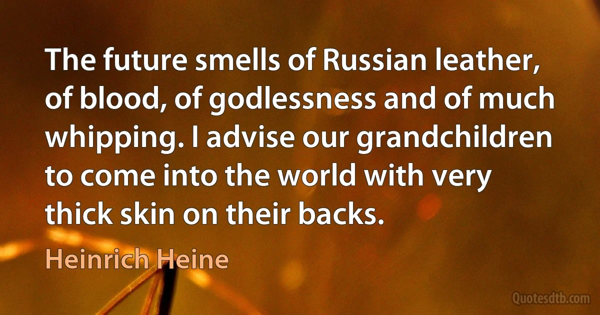 The future smells of Russian leather, of blood, of godlessness and of much whipping. I advise our grandchildren to come into the world with very thick skin on their backs. (Heinrich Heine)