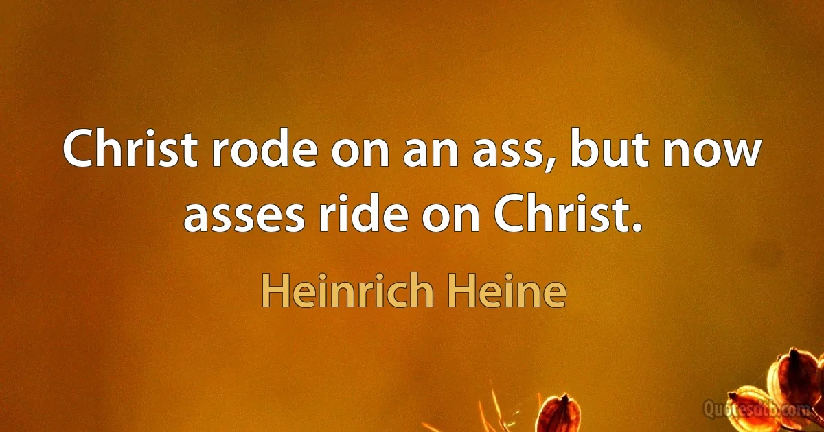 Christ rode on an ass, but now asses ride on Christ. (Heinrich Heine)