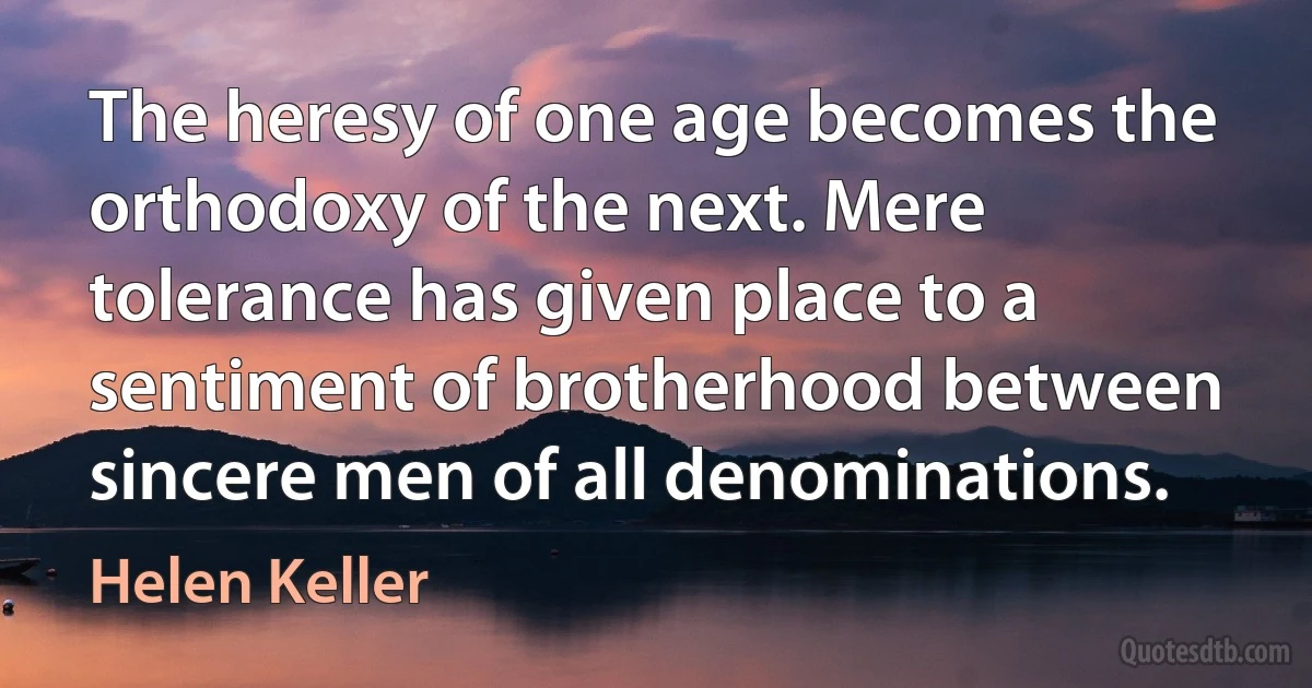 The heresy of one age becomes the orthodoxy of the next. Mere tolerance has given place to a sentiment of brotherhood between sincere men of all denominations. (Helen Keller)