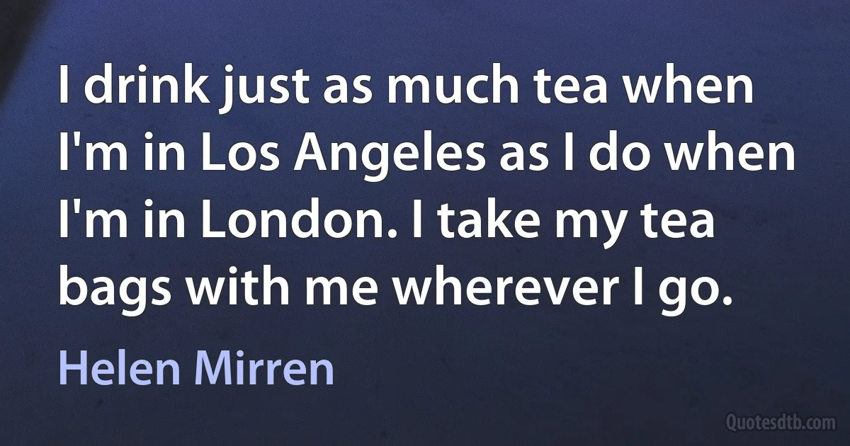 I drink just as much tea when I'm in Los Angeles as I do when I'm in London. I take my tea bags with me wherever I go. (Helen Mirren)