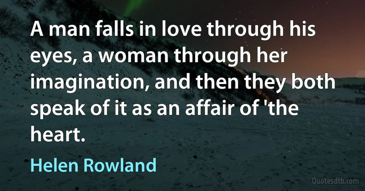 A man falls in love through his eyes, a woman through her imagination, and then they both speak of it as an affair of 'the heart. (Helen Rowland)