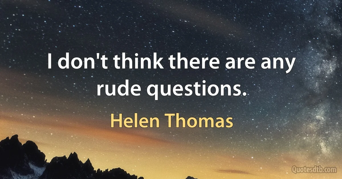 I don't think there are any rude questions. (Helen Thomas)