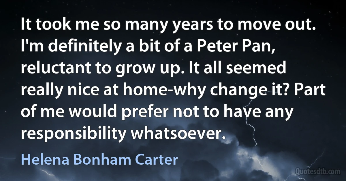 It took me so many years to move out. I'm definitely a bit of a Peter Pan, reluctant to grow up. It all seemed really nice at home-why change it? Part of me would prefer not to have any responsibility whatsoever. (Helena Bonham Carter)