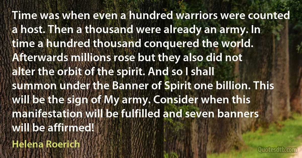 Time was when even a hundred warriors were counted a host. Then a thousand were already an army. In time a hundred thousand conquered the world. Afterwards millions rose but they also did not alter the orbit of the spirit. And so I shall summon under the Banner of Spirit one billion. This will be the sign of My army. Consider when this manifestation will be fulfilled and seven banners will be affirmed! (Helena Roerich)