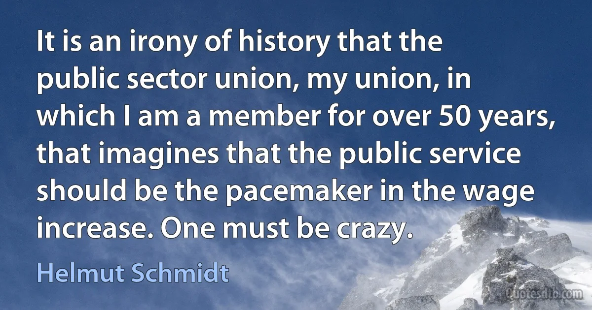 It is an irony of history that the public sector union, my union, in which I am a member for over 50 years, that imagines that the public service should be the pacemaker in the wage increase. One must be crazy. (Helmut Schmidt)