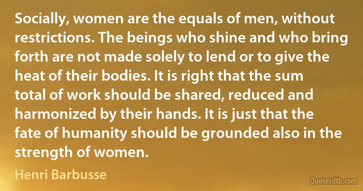 Socially, women are the equals of men, without restrictions. The beings who shine and who bring forth are not made solely to lend or to give the heat of their bodies. It is right that the sum total of work should be shared, reduced and harmonized by their hands. It is just that the fate of humanity should be grounded also in the strength of women. (Henri Barbusse)