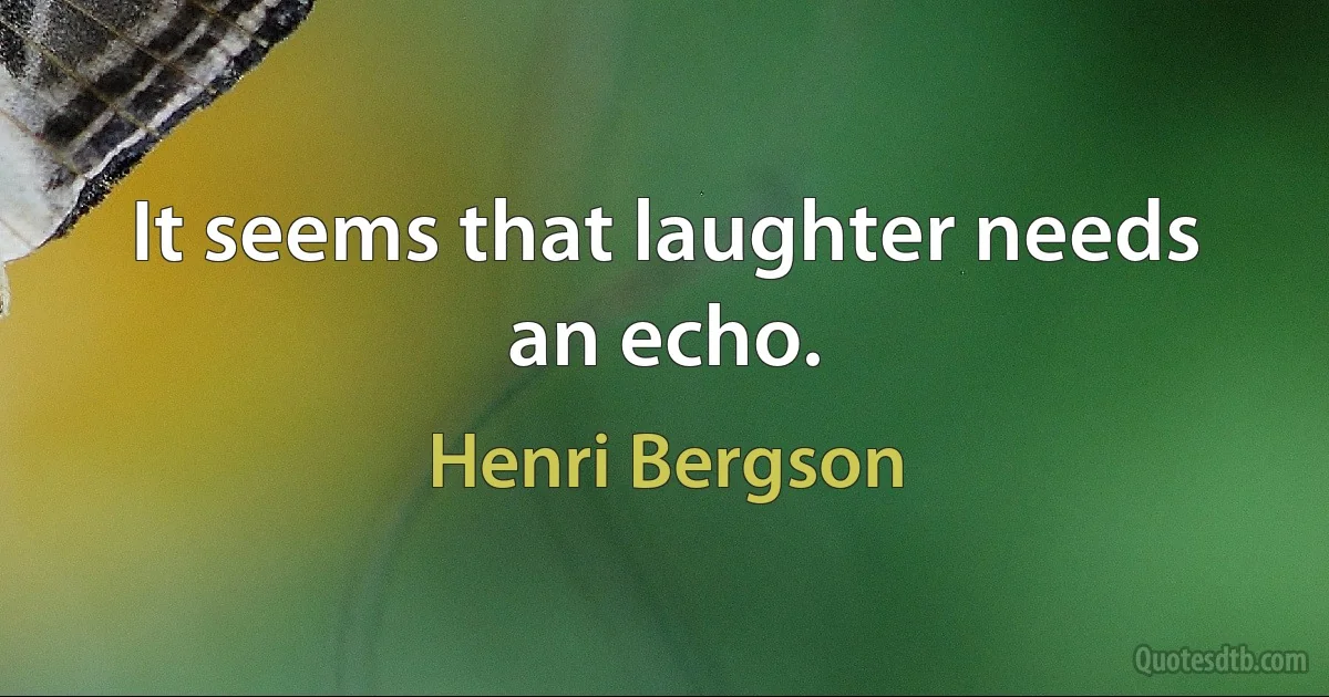 It seems that laughter needs an echo. (Henri Bergson)