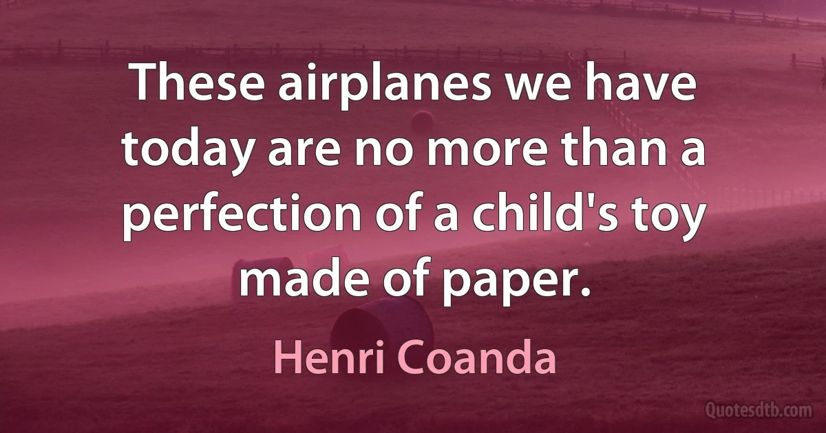 These airplanes we have today are no more than a perfection of a child's toy made of paper. (Henri Coanda)