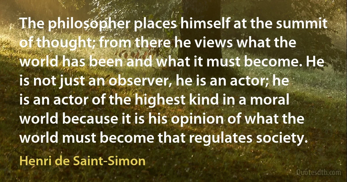 The philosopher places himself at the summit of thought; from there he views what the world has been and what it must become. He is not just an observer, he is an actor; he is an actor of the highest kind in a moral world because it is his opinion of what the world must become that regulates society. (Henri de Saint-Simon)