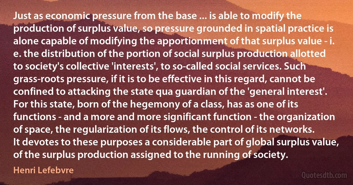 Just as economic pressure from the base ... is able to modify the production of surplus value, so pressure grounded in spatial practice is alone capable of modifying the apportionment of that surplus value - i. e. the distribution of the portion of social surplus production allotted to society's collective 'interests', to so-called social services. Such grass-roots pressure, if it is to be effective in this regard, cannot be confined to attacking the state qua guardian of the 'general interest'. For this state, born of the hegemony of a class, has as one of its functions - and a more and more significant function - the organization of space, the regularization of its flows, the control of its networks. It devotes to these purposes a considerable part of global surplus value, of the surplus production assigned to the running of society. (Henri Lefebvre)