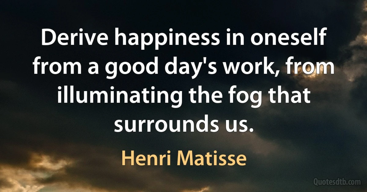 Derive happiness in oneself from a good day's work, from illuminating the fog that surrounds us. (Henri Matisse)