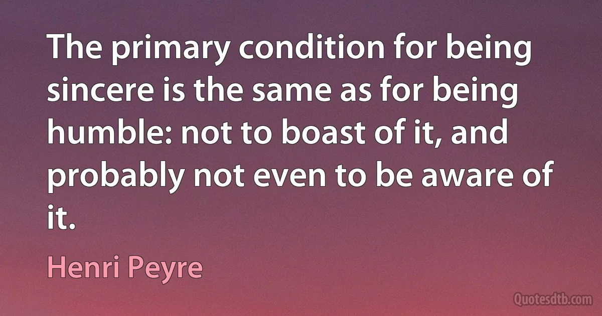 The primary condition for being sincere is the same as for being humble: not to boast of it, and probably not even to be aware of it. (Henri Peyre)