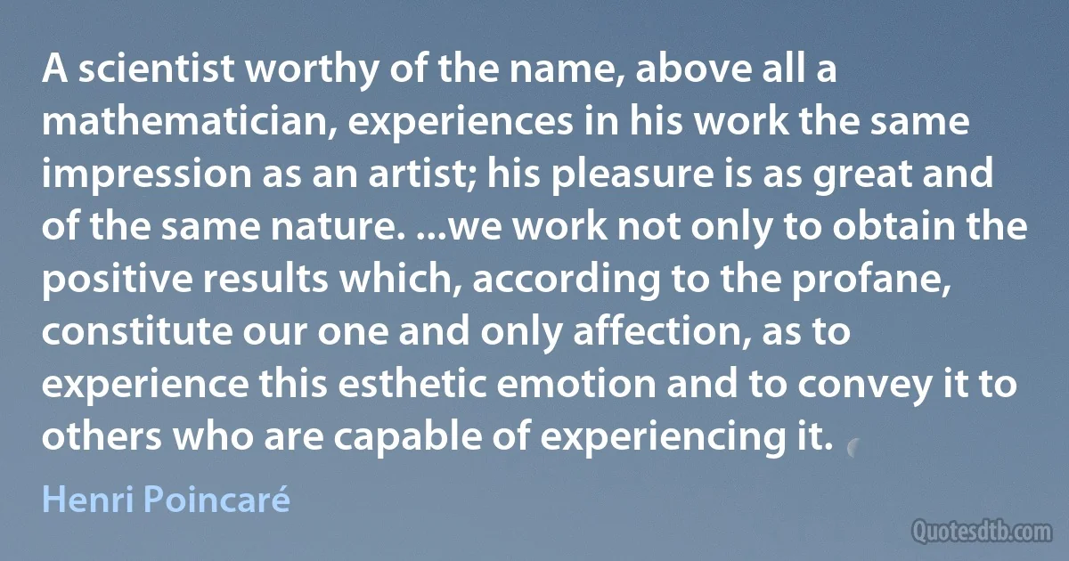 A scientist worthy of the name, above all a mathematician, experiences in his work the same impression as an artist; his pleasure is as great and of the same nature. ...we work not only to obtain the positive results which, according to the profane, constitute our one and only affection, as to experience this esthetic emotion and to convey it to others who are capable of experiencing it. (Henri Poincaré)