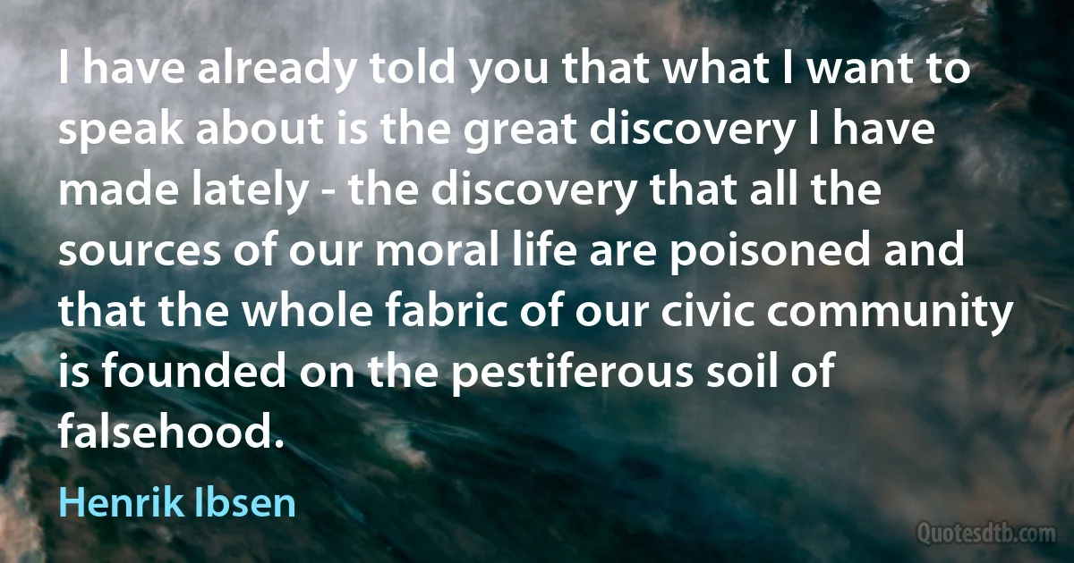 I have already told you that what I want to speak about is the great discovery I have made lately - the discovery that all the sources of our moral life are poisoned and that the whole fabric of our civic community is founded on the pestiferous soil of falsehood. (Henrik Ibsen)