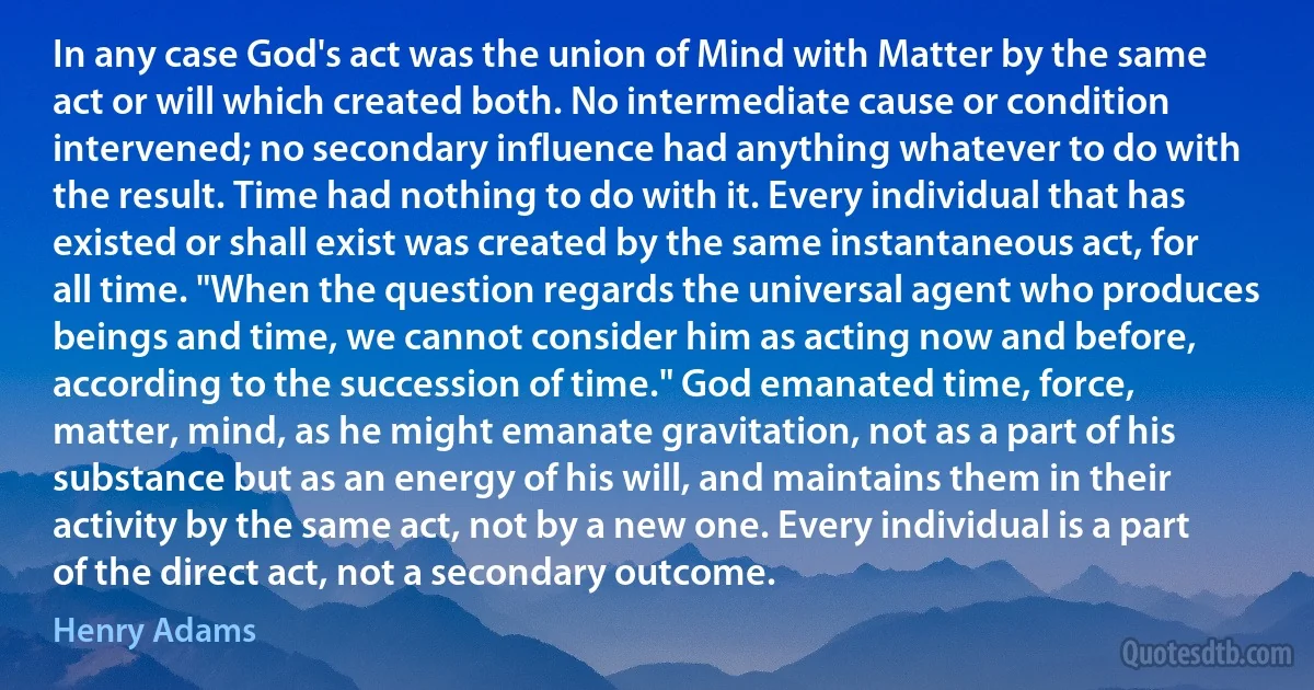 In any case God's act was the union of Mind with Matter by the same act or will which created both. No intermediate cause or condition intervened; no secondary influence had anything whatever to do with the result. Time had nothing to do with it. Every individual that has existed or shall exist was created by the same instantaneous act, for all time. "When the question regards the universal agent who produces beings and time, we cannot consider him as acting now and before, according to the succession of time." God emanated time, force, matter, mind, as he might emanate gravitation, not as a part of his substance but as an energy of his will, and maintains them in their activity by the same act, not by a new one. Every individual is a part of the direct act, not a secondary outcome. (Henry Adams)