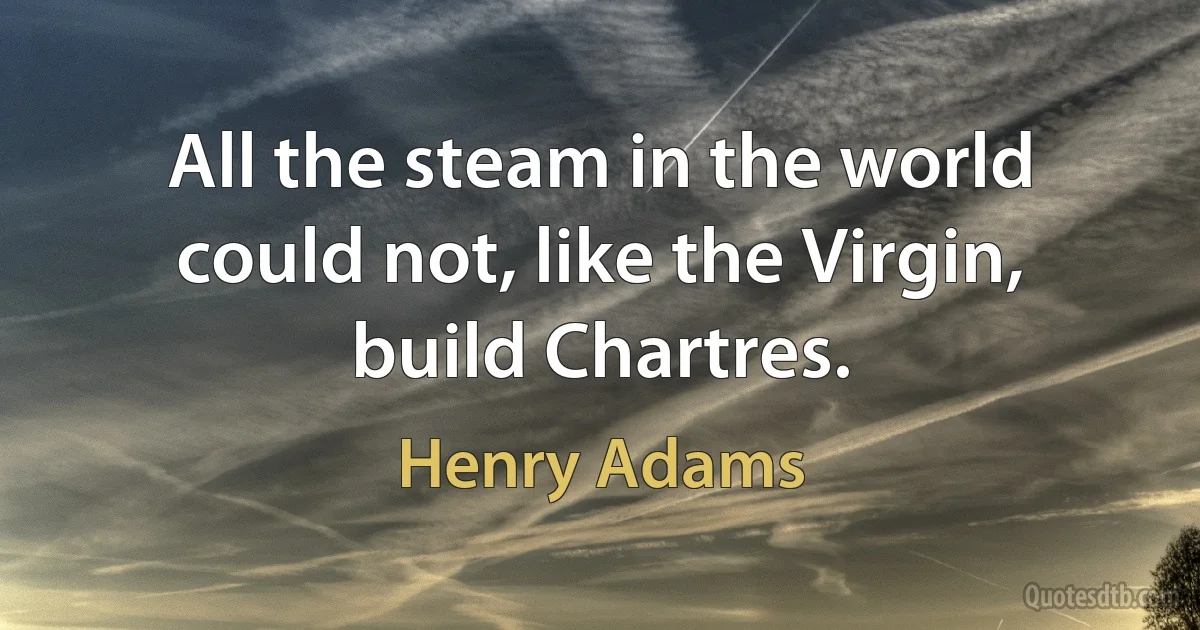 All the steam in the world could not, like the Virgin, build Chartres. (Henry Adams)