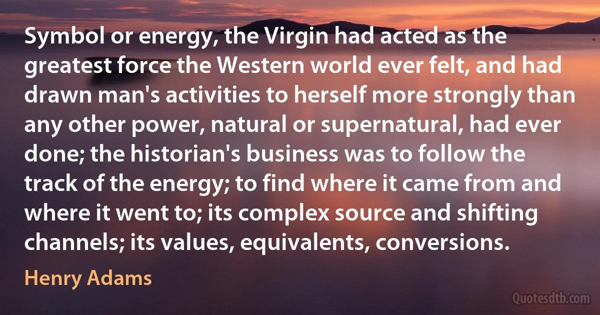 Symbol or energy, the Virgin had acted as the greatest force the Western world ever felt, and had drawn man's activities to herself more strongly than any other power, natural or supernatural, had ever done; the historian's business was to follow the track of the energy; to find where it came from and where it went to; its complex source and shifting channels; its values, equivalents, conversions. (Henry Adams)