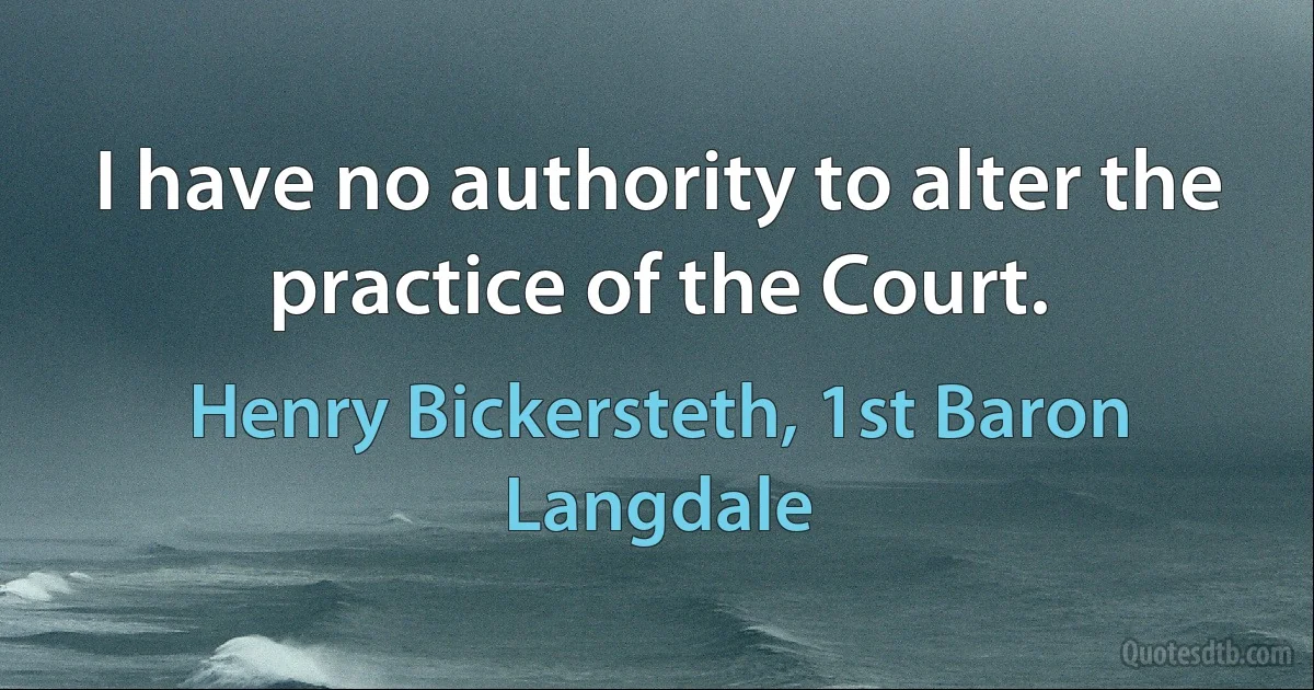 I have no authority to alter the practice of the Court. (Henry Bickersteth, 1st Baron Langdale)