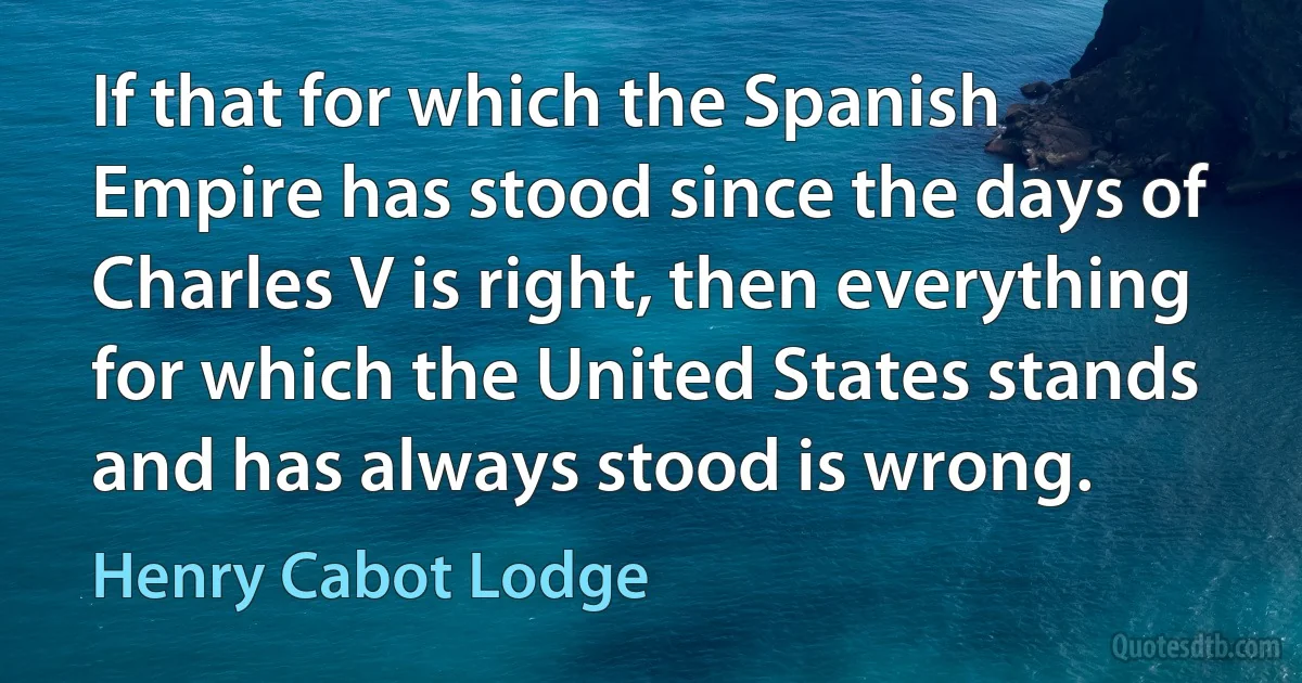 If that for which the Spanish Empire has stood since the days of Charles V is right, then everything for which the United States stands and has always stood is wrong. (Henry Cabot Lodge)