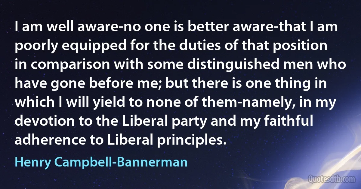 I am well aware-no one is better aware-that I am poorly equipped for the duties of that position in comparison with some distinguished men who have gone before me; but there is one thing in which I will yield to none of them-namely, in my devotion to the Liberal party and my faithful adherence to Liberal principles. (Henry Campbell-Bannerman)