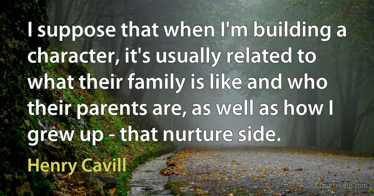 I suppose that when I'm building a character, it's usually related to what their family is like and who their parents are, as well as how I grew up - that nurture side. (Henry Cavill)