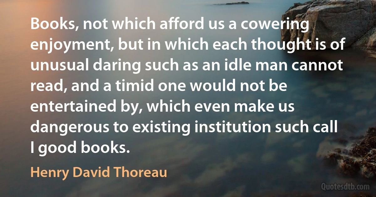 Books, not which afford us a cowering enjoyment, but in which each thought is of unusual daring such as an idle man cannot read, and a timid one would not be entertained by, which even make us dangerous to existing institution such call I good books. (Henry David Thoreau)