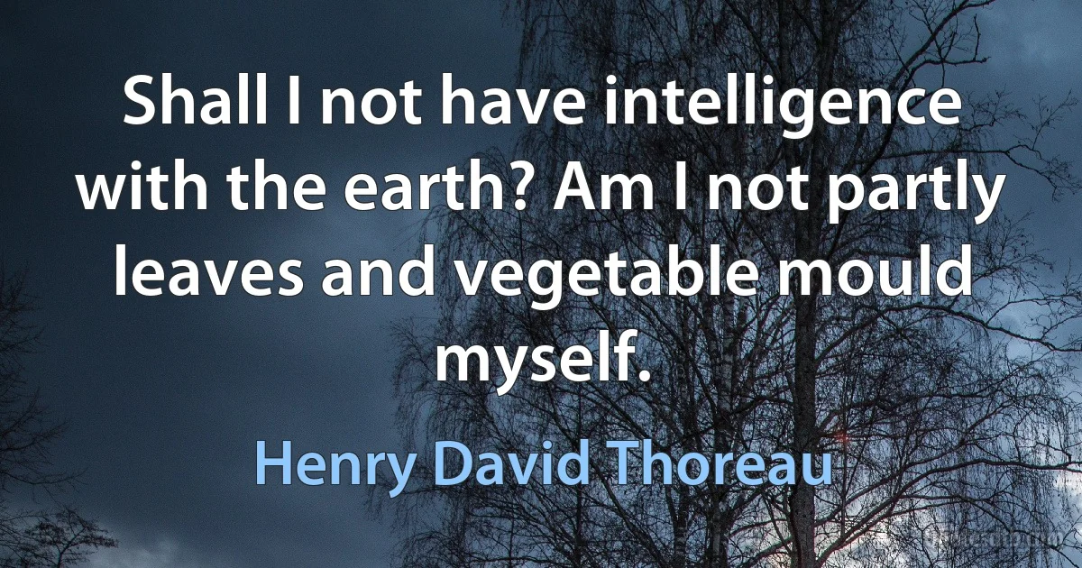 Shall I not have intelligence with the earth? Am I not partly leaves and vegetable mould myself. (Henry David Thoreau)