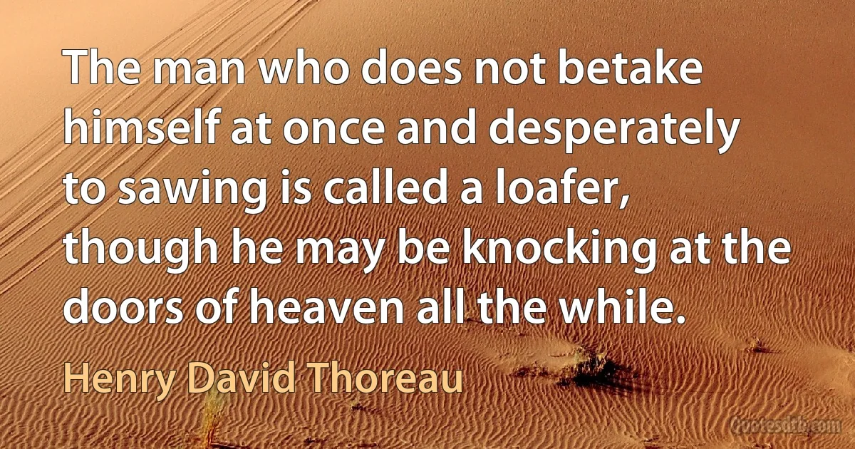 The man who does not betake himself at once and desperately to sawing is called a loafer, though he may be knocking at the doors of heaven all the while. (Henry David Thoreau)