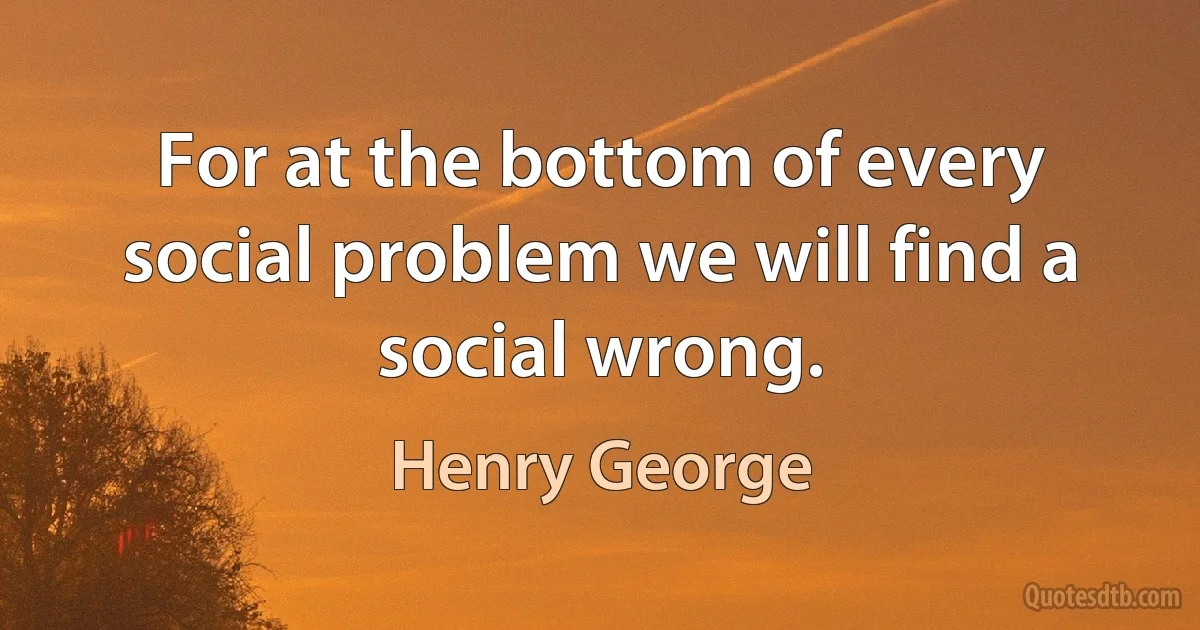 For at the bottom of every social problem we will find a social wrong. (Henry George)