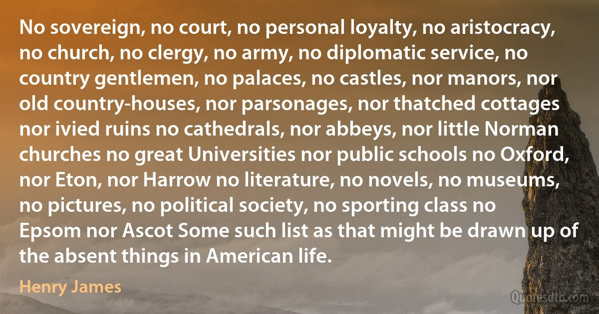 No sovereign, no court, no personal loyalty, no aristocracy, no church, no clergy, no army, no diplomatic service, no country gentlemen, no palaces, no castles, nor manors, nor old country-houses, nor parsonages, nor thatched cottages nor ivied ruins no cathedrals, nor abbeys, nor little Norman churches no great Universities nor public schools no Oxford, nor Eton, nor Harrow no literature, no novels, no museums, no pictures, no political society, no sporting class no Epsom nor Ascot Some such list as that might be drawn up of the absent things in American life. (Henry James)