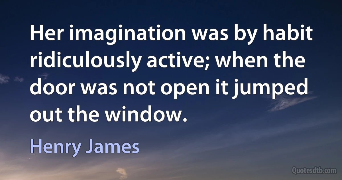 Her imagination was by habit ridiculously active; when the door was not open it jumped out the window. (Henry James)