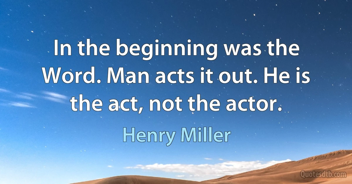 In the beginning was the Word. Man acts it out. He is the act, not the actor. (Henry Miller)