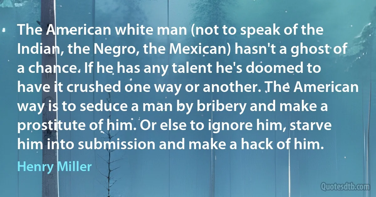 The American white man (not to speak of the Indian, the Negro, the Mexican) hasn't a ghost of a chance. If he has any talent he's doomed to have it crushed one way or another. The American way is to seduce a man by bribery and make a prostitute of him. Or else to ignore him, starve him into submission and make a hack of him. (Henry Miller)