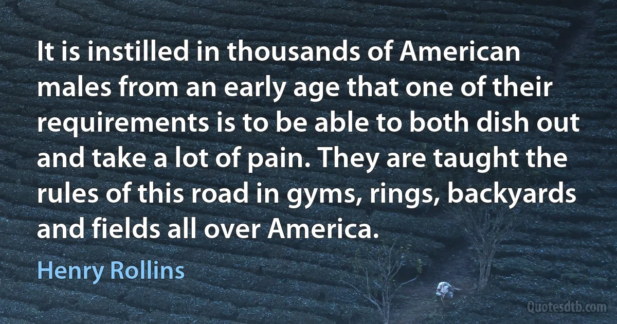 It is instilled in thousands of American males from an early age that one of their requirements is to be able to both dish out and take a lot of pain. They are taught the rules of this road in gyms, rings, backyards and fields all over America. (Henry Rollins)