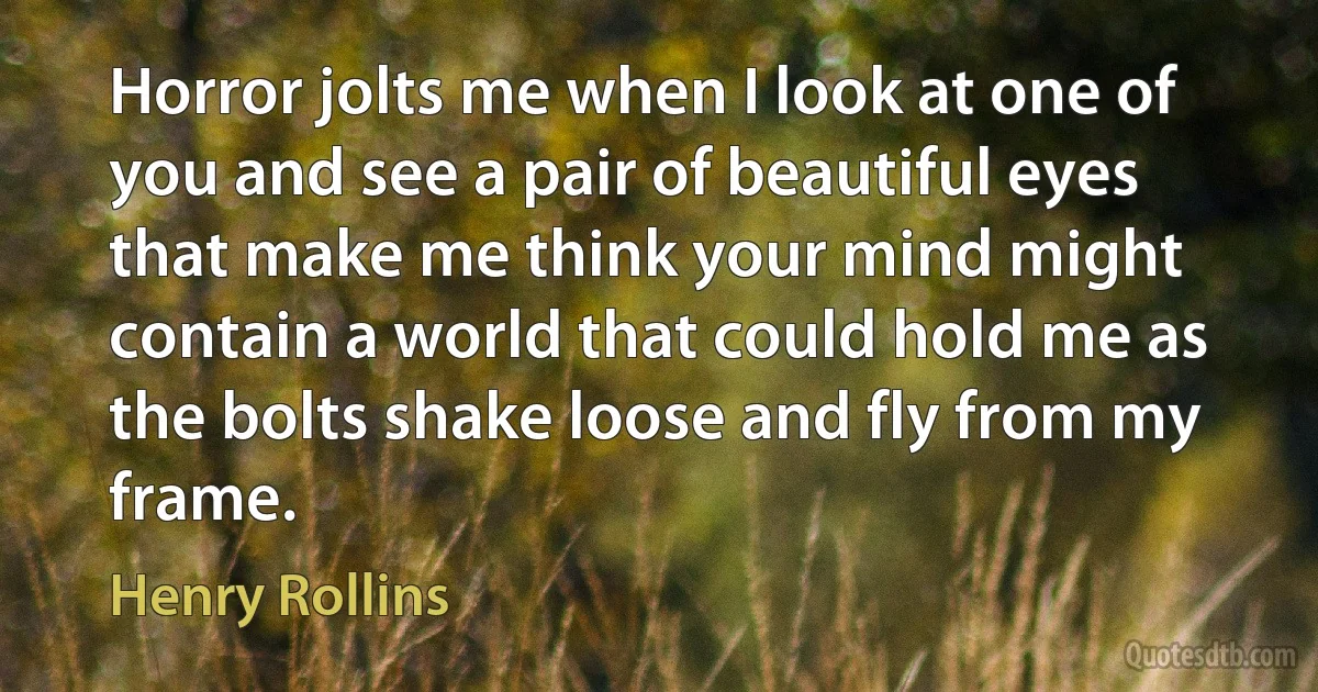 Horror jolts me when I look at one of you and see a pair of beautiful eyes that make me think your mind might contain a world that could hold me as the bolts shake loose and fly from my frame. (Henry Rollins)