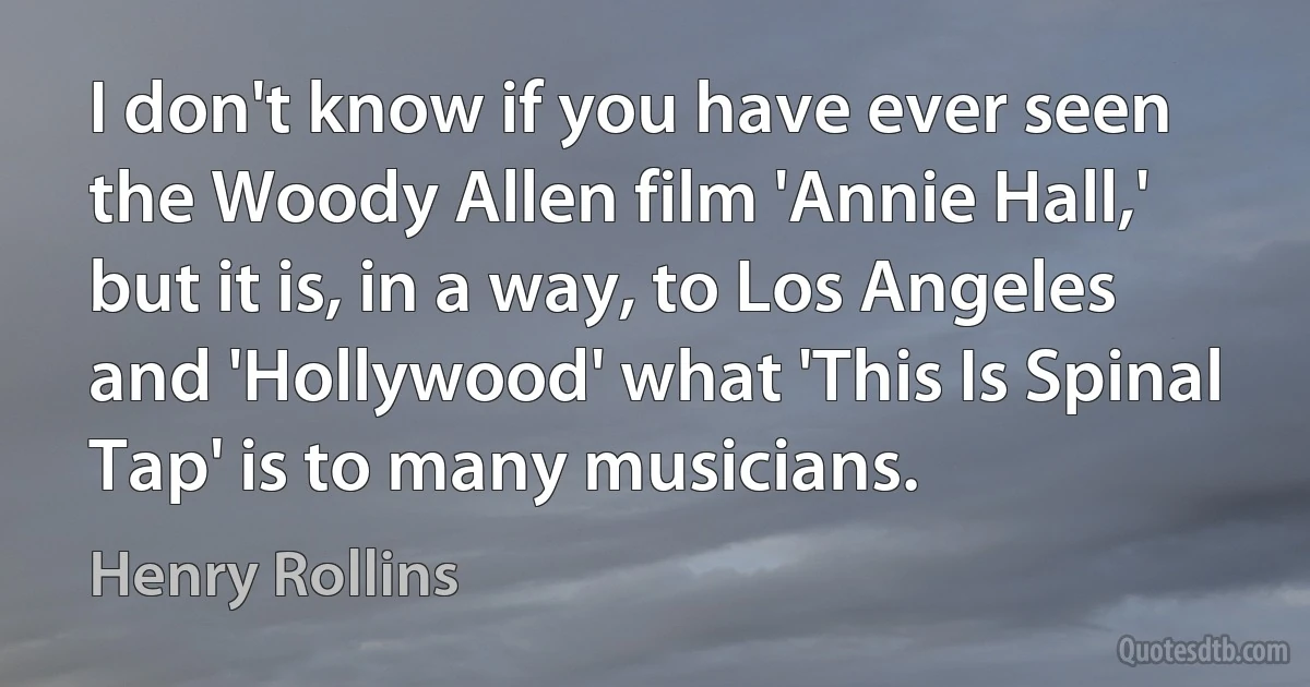 I don't know if you have ever seen the Woody Allen film 'Annie Hall,' but it is, in a way, to Los Angeles and 'Hollywood' what 'This Is Spinal Tap' is to many musicians. (Henry Rollins)