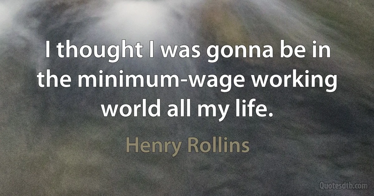 I thought I was gonna be in the minimum-wage working world all my life. (Henry Rollins)