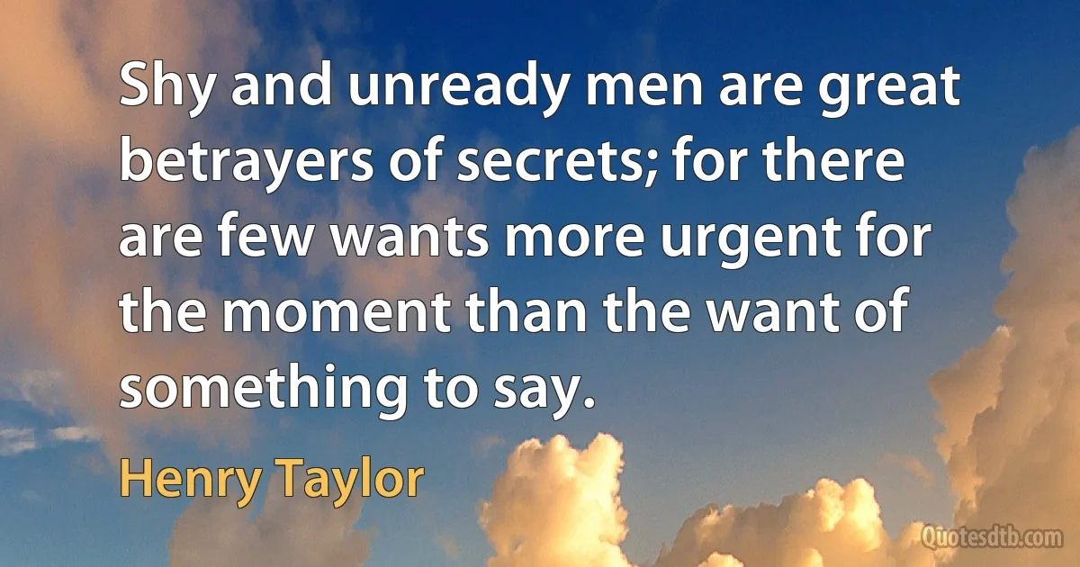 Shy and unready men are great betrayers of secrets; for there are few wants more urgent for the moment than the want of something to say. (Henry Taylor)