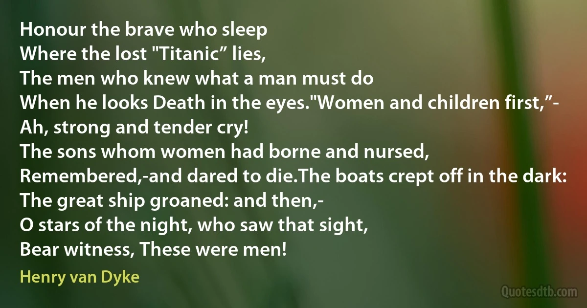 Honour the brave who sleep
Where the lost "Titanic” lies,
The men who knew what a man must do
When he looks Death in the eyes."Women and children first,”-
Ah, strong and tender cry!
The sons whom women had borne and nursed,
Remembered,-and dared to die.The boats crept off in the dark:
The great ship groaned: and then,-
O stars of the night, who saw that sight,
Bear witness, These were men! (Henry van Dyke)