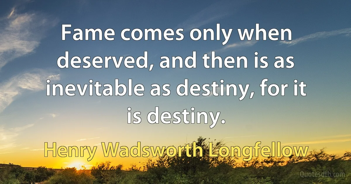 Fame comes only when deserved, and then is as inevitable as destiny, for it is destiny. (Henry Wadsworth Longfellow)