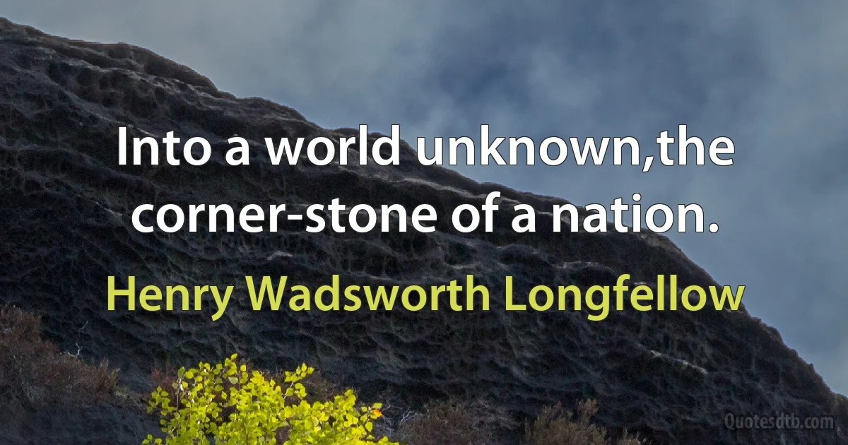 Into a world unknown,the corner-stone of a nation. (Henry Wadsworth Longfellow)