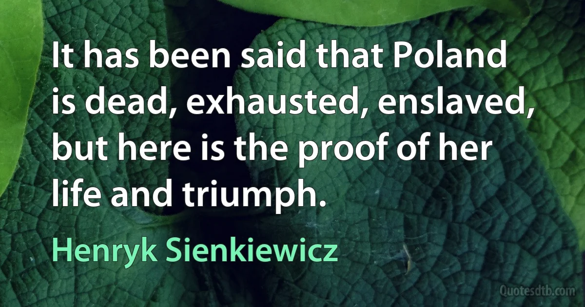 It has been said that Poland is dead, exhausted, enslaved, but here is the proof of her life and triumph. (Henryk Sienkiewicz)