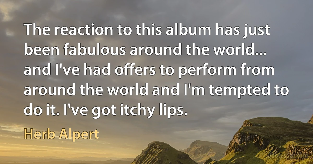 The reaction to this album has just been fabulous around the world... and I've had offers to perform from around the world and I'm tempted to do it. I've got itchy lips. (Herb Alpert)