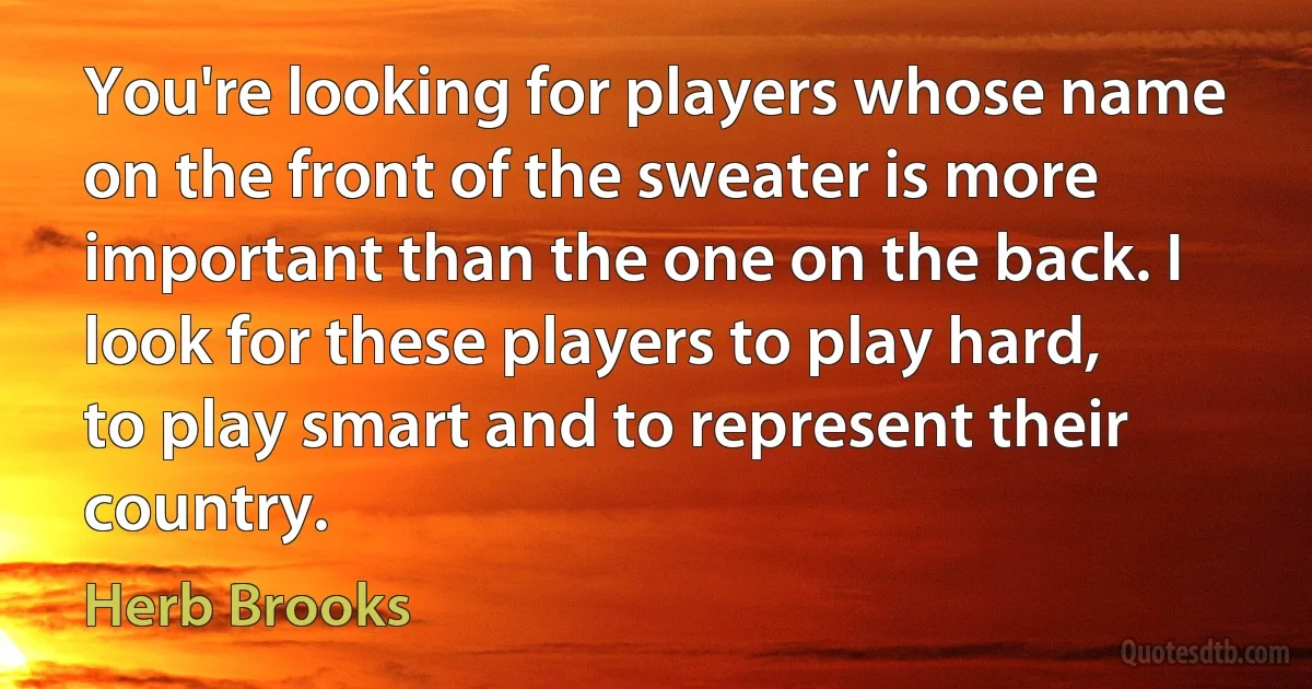 You're looking for players whose name on the front of the sweater is more important than the one on the back. I look for these players to play hard, to play smart and to represent their country. (Herb Brooks)