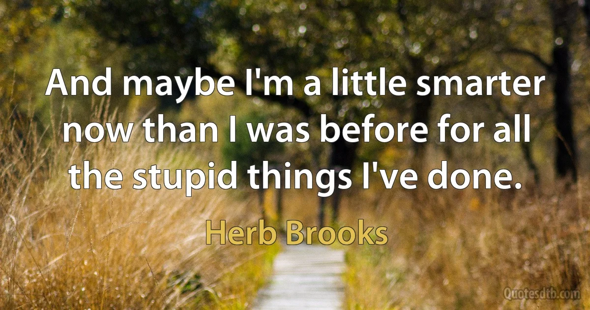 And maybe I'm a little smarter now than I was before for all the stupid things I've done. (Herb Brooks)