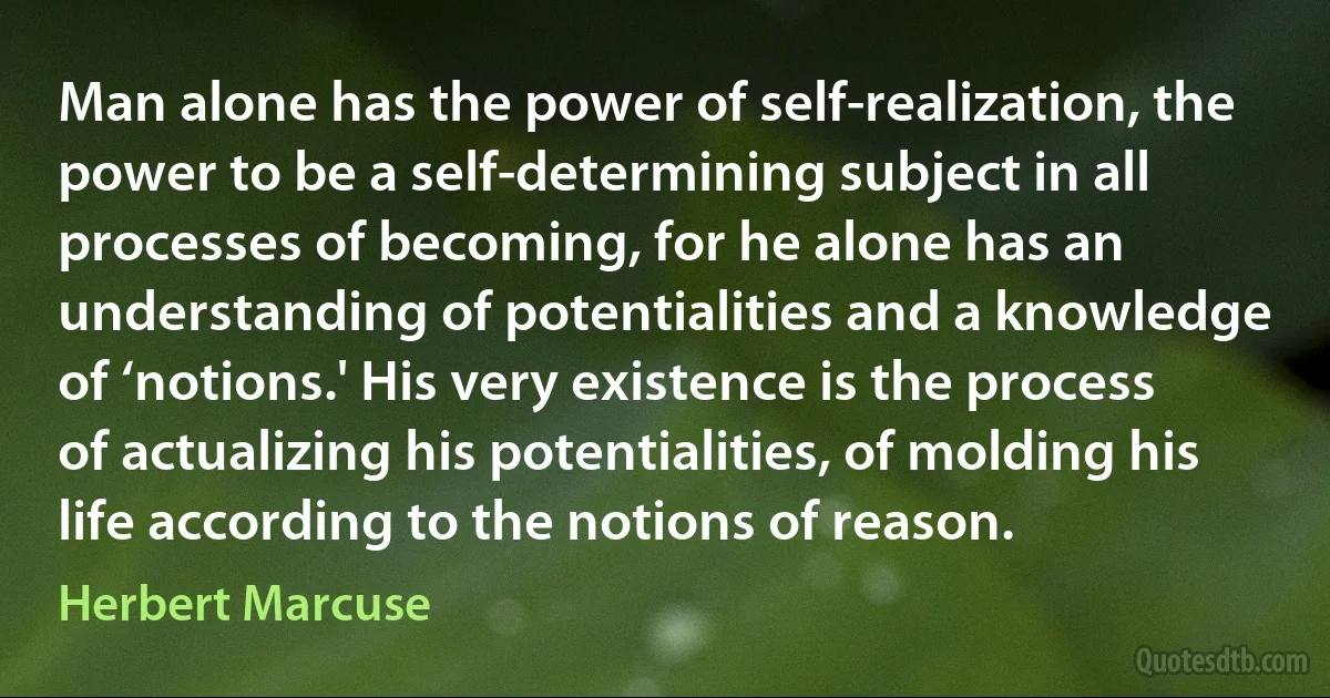 Man alone has the power of self-realization, the power to be a self-determining subject in all processes of becoming, for he alone has an understanding of potentialities and a knowledge of ‘notions.' His very existence is the process of actualizing his potentialities, of molding his life according to the notions of reason. (Herbert Marcuse)