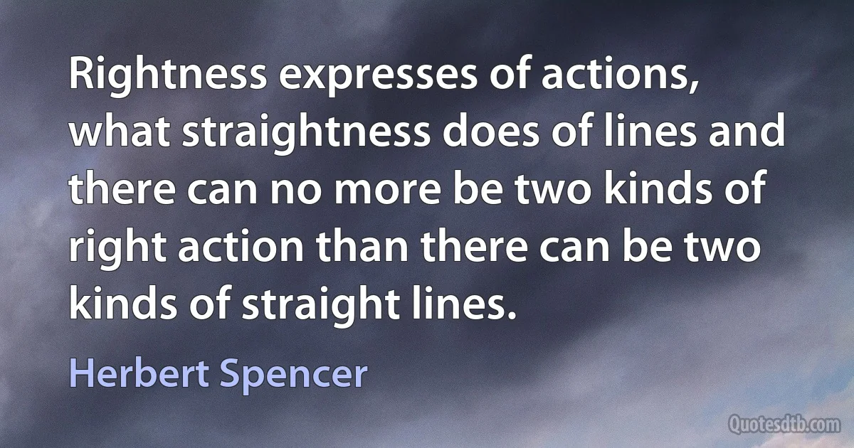 Rightness expresses of actions, what straightness does of lines and there can no more be two kinds of right action than there can be two kinds of straight lines. (Herbert Spencer)