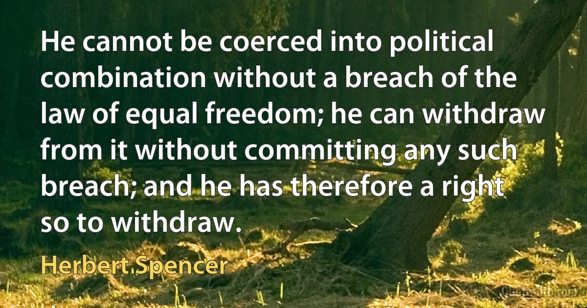 He cannot be coerced into political combination without a breach of the law of equal freedom; he can withdraw from it without committing any such breach; and he has therefore a right so to withdraw. (Herbert Spencer)